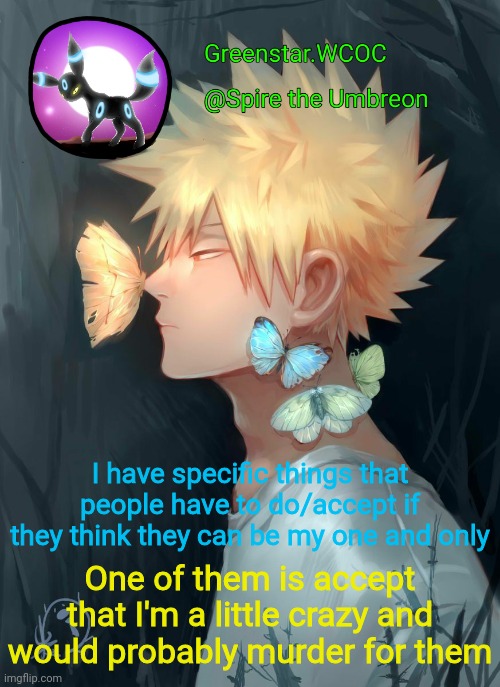 Spire Bakugou announcement temp | I have specific things that people have to do/accept if they think they can be my one and only; One of them is accept that I'm a little crazy and would probably murder for them | image tagged in spire bakugou announcement temp | made w/ Imgflip meme maker