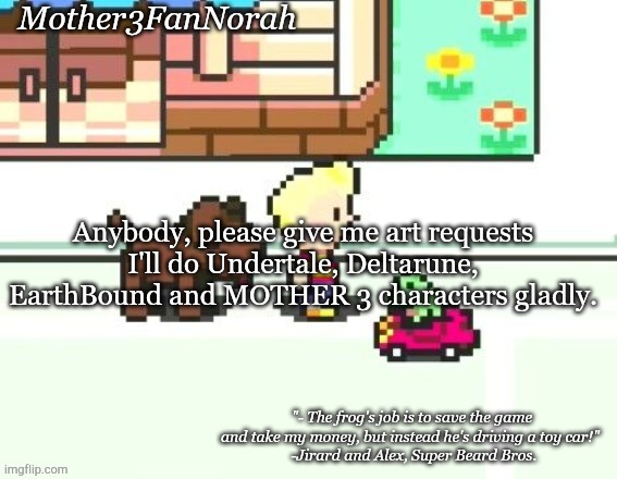 :) | Anybody, please give me art requests
I'll do Undertale, Deltarune, EarthBound and MOTHER 3 characters gladly. | image tagged in norah's frog car template | made w/ Imgflip meme maker