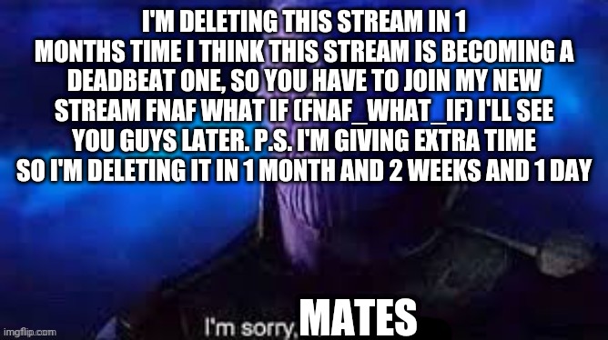 I'm sorry everyone that is following | I'M DELETING THIS STREAM IN 1 MONTHS TIME I THINK THIS STREAM IS BECOMING A DEADBEAT ONE, SO YOU HAVE TO JOIN MY NEW STREAM FNAF WHAT IF (FNAF_WHAT_IF) I'LL SEE YOU GUYS LATER. P.S. I'M GIVING EXTRA TIME SO I'M DELETING IT IN 1 MONTH AND 2 WEEKS AND 1 DAY; MATES | image tagged in im sorry love | made w/ Imgflip meme maker