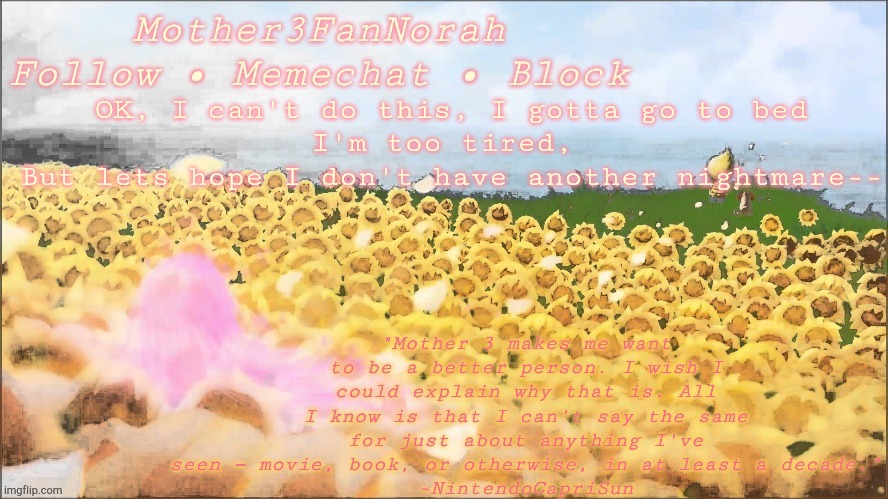 Oof | OK, I can't do this, I gotta go to bed
I'm too tired, 
But lets hope I don't have another nightmare-- | image tagged in norah's new mother 3 template | made w/ Imgflip meme maker