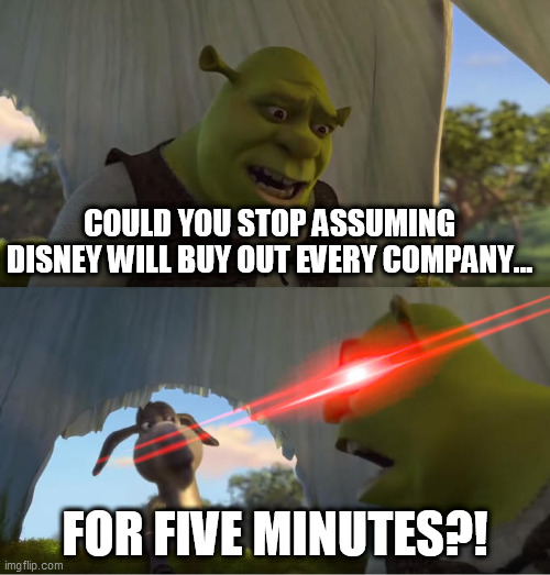 Disney Isn't After Everything | COULD YOU STOP ASSUMING DISNEY WILL BUY OUT EVERY COMPANY... FOR FIVE MINUTES?! | image tagged in shrek for five minutes | made w/ Imgflip meme maker