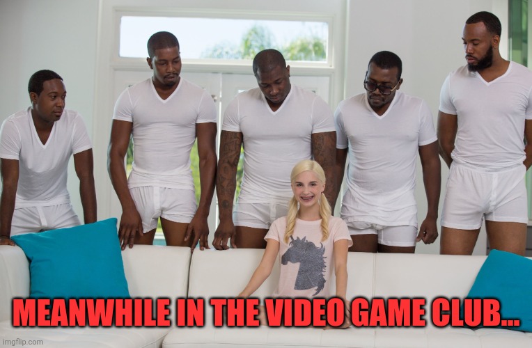 Gang Bang | MEANWHILE IN THE VIDEO GAME CLUB... | image tagged in gang bang | made w/ Imgflip meme maker