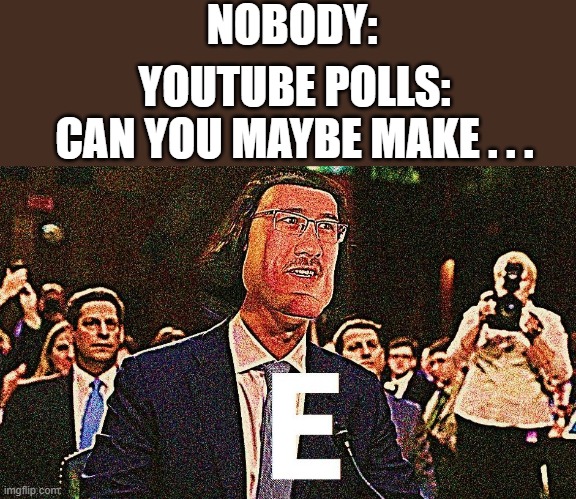 E E E E E E E E E E E E E E E E E E E E E E E E E E E E E E E E E E E E E E E E E E E E E E E E E E E E E E E E E E E E E E E E  | NOBODY:; YOUTUBE POLLS: CAN YOU MAYBE MAKE . . . | image tagged in lord farquaad e | made w/ Imgflip meme maker