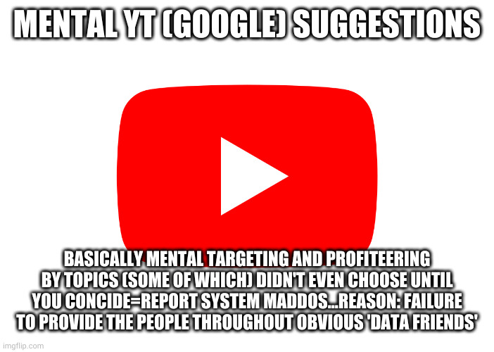 A Slightly (sometimes even data 'broken') YT Suggestions | MENTAL YT (GOOGLE) SUGGESTIONS; BASICALLY MENTAL TARGETING AND PROFITEERING BY TOPICS (SOME OF WHICH) DIDN'T EVEN CHOOSE UNTIL YOU CONCIDE=REPORT SYSTEM MADDOS...REASON: FAILURE TO PROVIDE THE PEOPLE THROUGHOUT OBVIOUS 'DATA FRIENDS' | image tagged in mental yt google preferences,judgemental,let it go,modern problems,ceo | made w/ Imgflip meme maker