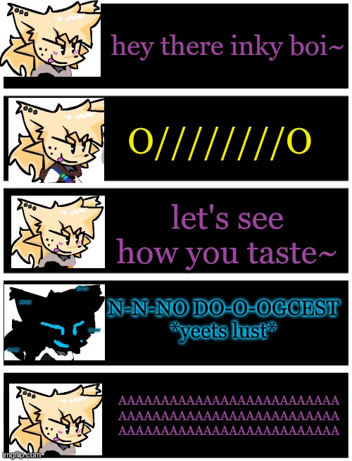 NO DOGCEST (you really thought-) | hey there inky boi~; O////////O; let's see how you taste~; N-N-NO DO-O-OGCEST
*yeets lust*; AAAAAAAAAAAAAAAAAAAAAAAAAA
AAAAAAAAAAAAAAAAAAAAAAAAAA
AAAAAAAAAAAAAAAAAAAAAAAAAA | image tagged in 4 undertale textboxes,undertale text box | made w/ Imgflip meme maker
