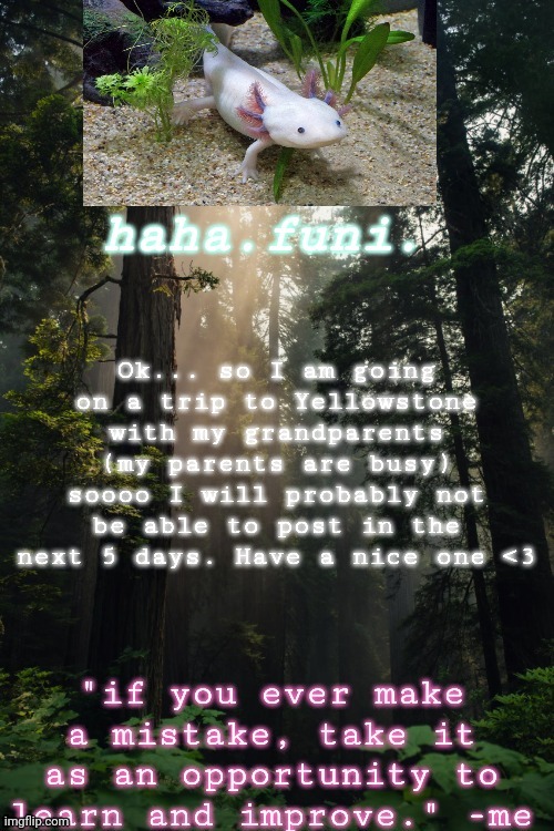 Ok... so I am going on a trip to Yellowstone with my grandparents (my parents are busy) soooo I will probably not be able to post in the next 5 days. Have a nice one <3 | made w/ Imgflip meme maker