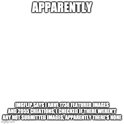 Blank Transparent Square Meme | APPARENTLY; IMGFLIP SAYS I HAVE 1736 FEATURED IMAGES AND 2055 CREATIONS, I CHECKED IF THERE WEREN'T ANY NOT SUBMITTED IMAGES, APPARENTLY THERE'S NONE | image tagged in memes,blank transparent square | made w/ Imgflip meme maker