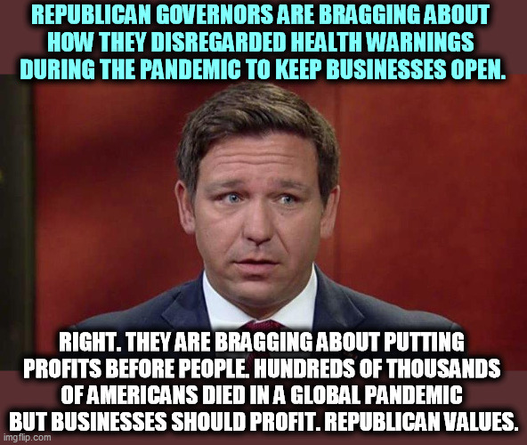 Profits before people! It's the GOP way. | REPUBLICAN GOVERNORS ARE BRAGGING ABOUT 

HOW THEY DISREGARDED HEALTH WARNINGS 
DURING THE PANDEMIC TO KEEP BUSINESSES OPEN. RIGHT. THEY ARE BRAGGING ABOUT PUTTING 

PROFITS BEFORE PEOPLE. HUNDREDS OF THOUSANDS 
OF AMERICANS DIED IN A GLOBAL PANDEMIC 
BUT BUSINESSES SHOULD PROFIT. REPUBLICAN VALUES. | image tagged in republican,governor,money,lives | made w/ Imgflip meme maker