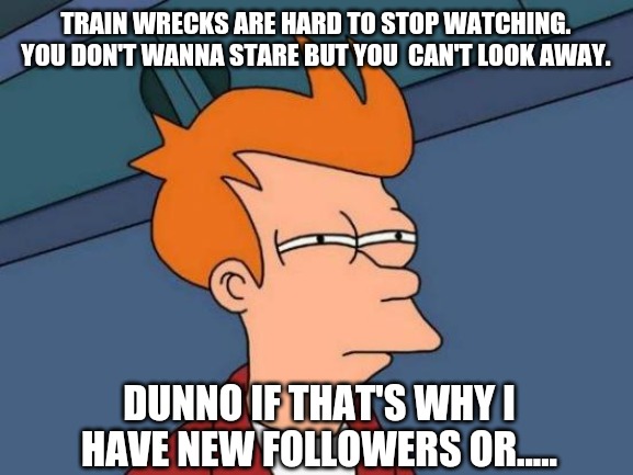Futurama Fry | TRAIN WRECKS ARE HARD TO STOP WATCHING. YOU DON'T WANNA STARE BUT YOU  CAN'T LOOK AWAY. DUNNO IF THAT'S WHY I HAVE NEW FOLLOWERS OR..... | image tagged in memes,futurama fry | made w/ Imgflip meme maker
