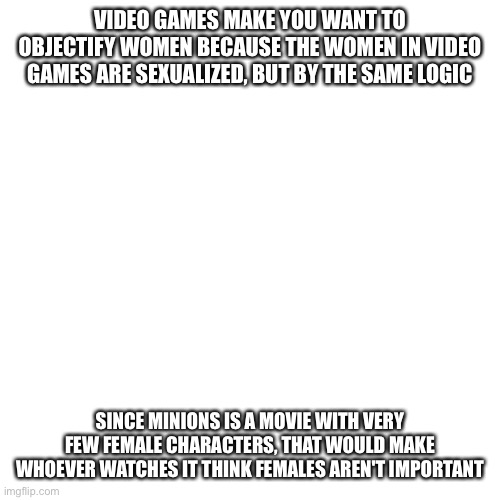 The only way gamers will win this war is if we use an anti's logic against them | VIDEO GAMES MAKE YOU WANT TO OBJECTIFY WOMEN BECAUSE THE WOMEN IN VIDEO GAMES ARE SEXUALIZED, BUT BY THE SAME LOGIC; SINCE MINIONS IS A MOVIE WITH VERY FEW FEMALE CHARACTERS, THAT WOULD MAKE WHOEVER WATCHES IT THINK FEMALES AREN'T IMPORTANT | image tagged in memes,blank transparent square | made w/ Imgflip meme maker