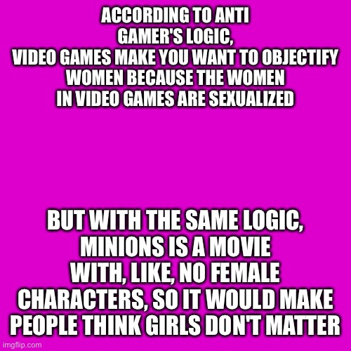 Using an anti gamer's logic against them. What do you think, moderators? | ACCORDING TO ANTI GAMER'S LOGIC,
VIDEO GAMES MAKE YOU WANT TO OBJECTIFY WOMEN BECAUSE THE WOMEN IN VIDEO GAMES ARE SEXUALIZED; BUT WITH THE SAME LOGIC,
MINIONS IS A MOVIE WITH, LIKE, NO FEMALE CHARACTERS, SO IT WOULD MAKE PEOPLE THINK GIRLS DON'T MATTER | image tagged in memes,blank transparent square | made w/ Imgflip meme maker