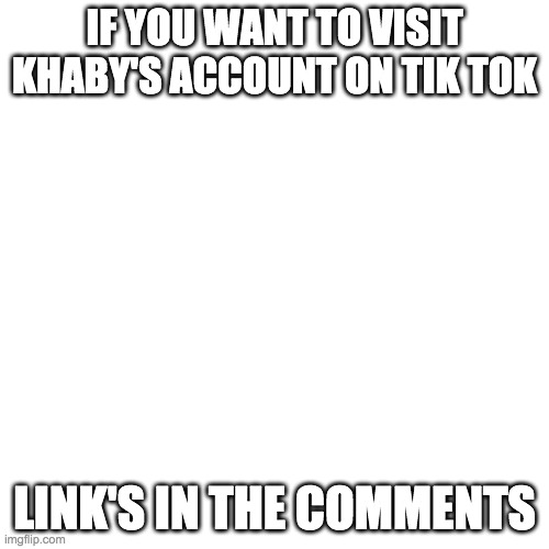 Blank Transparent Square | IF YOU WANT TO VISIT KHABY'S ACCOUNT ON TIK TOK; LINK'S IN THE COMMENTS | image tagged in memes,blank transparent square | made w/ Imgflip meme maker