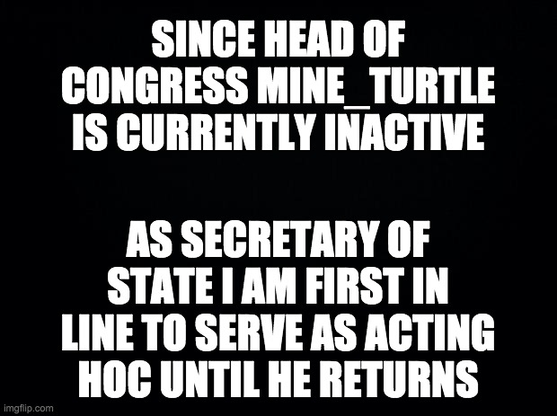 Hopefully he'll be back soon. But until then I will serve in his place. | SINCE HEAD OF CONGRESS MINE_TURTLE IS CURRENTLY INACTIVE; AS SECRETARY OF STATE I AM FIRST IN LINE TO SERVE AS ACTING HOC UNTIL HE RETURNS | image tagged in memes,politics | made w/ Imgflip meme maker
