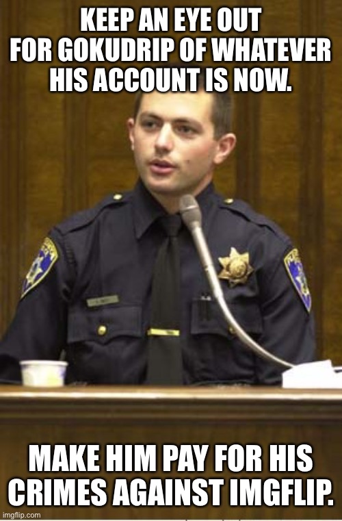 Police Officer Testifying Meme | KEEP AN EYE OUT FOR GOKUDRIP OF WHATEVER HIS ACCOUNT IS NOW. MAKE HIM PAY FOR HIS CRIMES AGAINST IMGFLIP. | image tagged in memes,police officer testifying | made w/ Imgflip meme maker