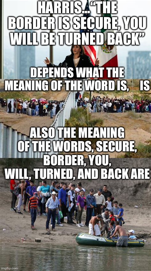 Comma-la secures border. In her own mind only | HARRIS...“THE BORDER IS SECURE, YOU WILL BE TURNED BACK”; DEPENDS WHAT THE MEANING OF THE WORD IS,     IS; ALSO THE MEANING OF THE WORDS, SECURE, BORDER, YOU, WILL, TURNED, AND BACK ARE | image tagged in kamala harris,open borders,illegal immigration,democrats | made w/ Imgflip meme maker