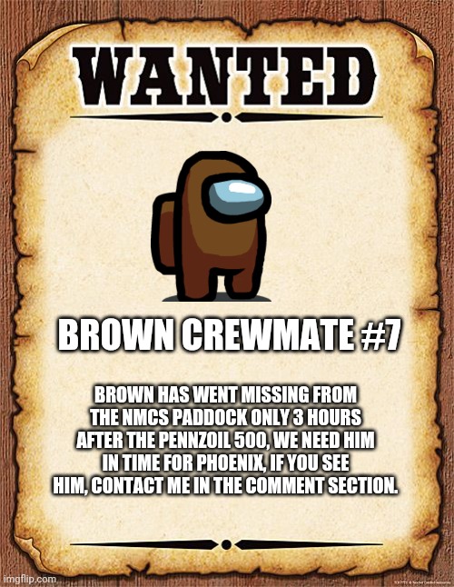 Contact in the comment section. | BROWN CREWMATE #7; BROWN HAS WENT MISSING FROM THE NMCS PADDOCK ONLY 3 HOURS AFTER THE PENNZOIL 500, WE NEED HIM IN TIME FOR PHOENIX, IF YOU SEE HIM, CONTACT ME IN THE COMMENT SECTION. | image tagged in wanted poster,brown,among us,memes,nascar,nmcs | made w/ Imgflip meme maker