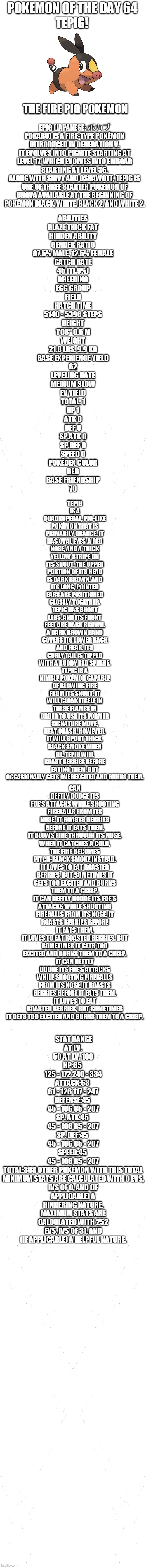 pokemon of the day 64 | POKEMON OF THE DAY 64; TEPIG! THE FIRE PIG POKEMON; EPIG (JAPANESE: ポカブ POKABU) IS A FIRE-TYPE POKÉMON INTRODUCED IN GENERATION V.
IT EVOLVES INTO PIGNITE STARTING AT LEVEL 17, WHICH EVOLVES INTO EMBOAR STARTING AT LEVEL 36.
ALONG WITH SNIVY AND OSHAWOTT, TEPIG IS ONE OF THREE STARTER POKÉMON OF UNOVA AVAILABLE AT THE BEGINNING OF POKÉMON BLACK, WHITE, BLACK 2, AND WHITE 2. ABILITIES
BLAZE	THICK FAT
HIDDEN ABILITY
GENDER RATIO
87.5% MALE, 12.5% FEMALE
CATCH RATE
45 (11.9%)
BREEDING
EGG GROUP
FIELD
HATCH TIME
5140 - 5396 STEPS
HEIGHT
1'08"	0.5 M
WEIGHT
21.8 LBS.	9.9 KG
BASE EXPERIENCE YIELD
62
LEVELING RATE
MEDIUM SLOW
EV YIELD
TOTAL: 1
HP	1
ATK	0
DEF	0
SP.ATK	0
SP.DEF	0
SPEED 0
POKÉDEX COLOR
RED
BASE FRIENDSHIP
70; TEPIG IS A QUADRUPEDAL, PIG-LIKE POKÉMON THAT IS PRIMARILY ORANGE. IT HAS OVAL EYES, A RED NOSE, AND A THICK YELLOW STRIPE ON ITS SNOUT. THE UPPER PORTION OF ITS HEAD IS DARK BROWN, AND ITS LONG, POINTED EARS ARE POSITIONED CLOSELY TOGETHER. TEPIG HAS SHORT LEGS, AND ITS FRONT FEET ARE DARK BROWN. A DARK BROWN BAND COVERS ITS LOWER BACK AND REAR. ITS CURLY TAIL IS TIPPED WITH A RUDDY RED SPHERE.
TEPIG IS A NIMBLE POKÉMON CAPABLE OF BLOWING FIRE FROM ITS SNOUT. IT WILL CLOAK ITSELF IN THESE FLAMES IN ORDER TO USE ITS FORMER SIGNATURE MOVE, HEAT CRASH. HOWEVER, IT WILL SPOUT THICK, BLACK SMOKE WHEN ILL. TEPIG WILL ROAST BERRIES BEFORE EATING THEM, BUT OCCASIONALLY GETS OVEREXCITED AND BURNS THEM. CAN DEFTLY DODGE ITS FOE'S ATTACKS WHILE SHOOTING FIREBALLS FROM ITS NOSE. IT ROASTS BERRIES BEFORE IT EATS THEM.
IT BLOWS FIRE THROUGH ITS NOSE. WHEN IT CATCHES A COLD, THE FIRE BECOMES PITCH-BLACK SMOKE INSTEAD.
IT LOVES TO EAT ROASTED BERRIES, BUT SOMETIMES IT GETS TOO EXCITED AND BURNS THEM TO A CRISP.
IT CAN DEFTLY DODGE ITS FOE'S ATTACKS WHILE SHOOTING FIREBALLS FROM ITS NOSE. IT ROASTS BERRIES BEFORE IT EATS THEM.
IT LOVES TO EAT ROASTED BERRIES, BUT SOMETIMES IT GETS TOO EXCITED AND BURNS THEM TO A CRISP.
IT CAN DEFTLY DODGE ITS FOE'S ATTACKS WHILE SHOOTING FIREBALLS FROM ITS NOSE. IT ROASTS BERRIES BEFORE IT EATS THEM.
IT LOVES TO EAT ROASTED BERRIES, BUT SOMETIMES IT GETS TOO EXCITED AND BURNS THEM TO A CRISP. STAT	RANGE
AT LV. 50	AT LV. 100
HP:65	
125 - 172	240 - 334
ATTACK:63	
61 - 126	117 - 247
DEFENSE:45	
45 - 106	85 - 207
SP. ATK:45	
45 - 106	85 - 207
SP. DEF:45	
45 - 106	85 - 207
SPEED:45	
45 - 106	85 - 207
TOTAL:308	OTHER POKÉMON WITH THIS TOTAL
MINIMUM STATS ARE CALCULATED WITH 0 EVS, IVS OF 0, AND (IF APPLICABLE) A HINDERING NATURE.
MAXIMUM STATS ARE CALCULATED WITH 252 EVS, IVS OF 31, AND (IF APPLICABLE) A HELPFUL NATURE. | image tagged in blank white template,pokemon,pokemon of the day | made w/ Imgflip meme maker