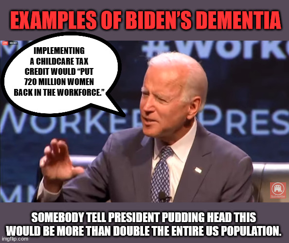 Another Example of Biden’s Dementia | EXAMPLES OF BIDEN’S DEMENTIA; IMPLEMENTING A CHILDCARE TAX CREDIT WOULD “PUT 720 MILLION WOMEN BACK IN THE WORKFORCE.”; SOMEBODY TELL PRESIDENT PUDDING HEAD THIS WOULD BE MORE THAN DOUBLE THE ENTIRE US POPULATION. | image tagged in president pudding head | made w/ Imgflip meme maker