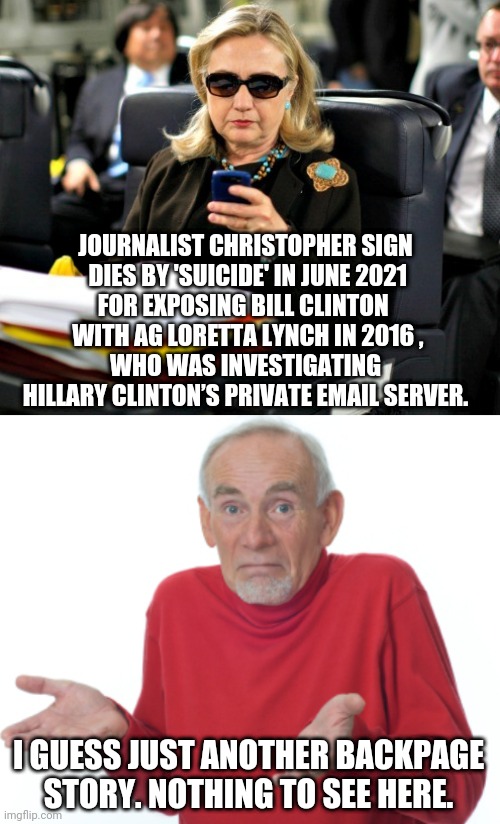 Those Sneaky Clintons | JOURNALIST CHRISTOPHER SIGN
 DIES BY 'SUICIDE' IN JUNE 2021
FOR EXPOSING BILL CLINTON 
 WITH AG LORETTA LYNCH IN 2016 ,
WHO WAS INVESTIGATING HILLARY CLINTON’S PRIVATE EMAIL SERVER. I GUESS JUST ANOTHER BACKPAGE STORY. NOTHING TO SEE HERE. | image tagged in guess i'll die,hillary clinton,bill clinton,suicide,christopher sign,democrats | made w/ Imgflip meme maker