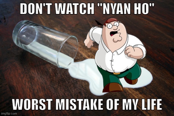 Spilled milk | DON'T WATCH "NYAN HO"; WORST MISTAKE OF MY LIFE | image tagged in spilled milk,do not watch,don't research,maybe don't view nsfw,peter griffin running away,worst mistake of my life | made w/ Imgflip meme maker
