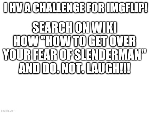 DO IT XDD | SEARCH ON WIKI HOW "HOW TO GET OVER YOUR FEAR OF SLENDERMAN" AND DO. NOT. LAUGH!!! I HV A CHALLENGE FOR IMGFLIP! | image tagged in blank white template,slenderman,funny,wikihow | made w/ Imgflip meme maker