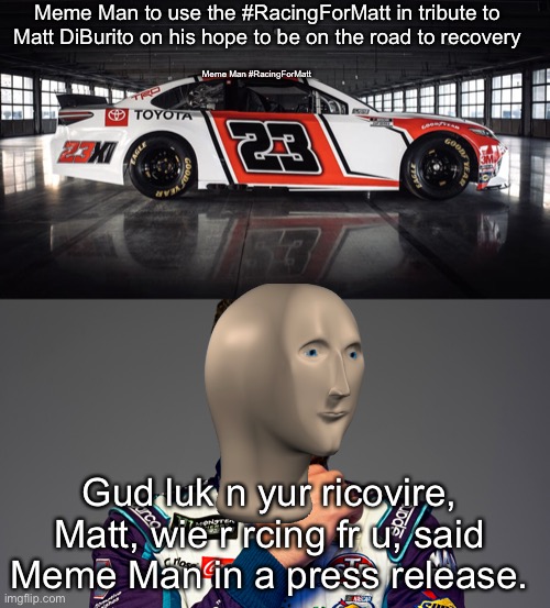 I actually am not sure if Matt will recover or not. | Meme Man to use the #RacingForMatt in tribute to Matt DiBurito on his hope to be on the road to recovery; Meme Man #RacingForMatt; Gud luk n yur ricovire, Matt, wie r rcing fr u, said Meme Man in a press release. | image tagged in meme man,matt diburito,nascar,nmcs | made w/ Imgflip meme maker