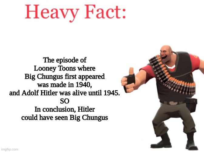 Heavy fact | The episode of Looney Toons where Big Chungus first appeared was made in 1940, and Adolf Hitler was alive until 1945.
SO
In conclusion, Hitler could have seen Big Chungus | image tagged in heavy fact | made w/ Imgflip meme maker