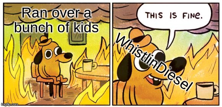This Is Fine | Ran over a bunch of kids; WhistlinDiesel | image tagged in memes,this is fine | made w/ Imgflip meme maker