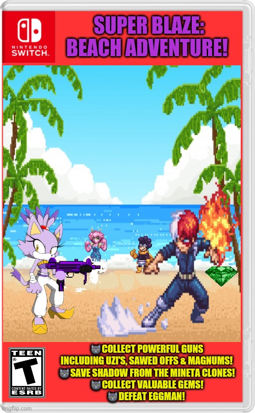 Best new switch game! | SUPER BLAZE: BEACH ADVENTURE! 🐱COLLECT POWERFUL GUNS INCLUDING UZI'S, SAWED OFFS & MAGNUMS!
🐱SAVE SHADOW FROM THE MINETA CLONES!
🐱COLLECT VALUABLE GEMS!
🐱DEFEAT EGGMAN! | image tagged in fake,nintendo switch,video games,blaze the cat,sonic the hedgehog,mha | made w/ Imgflip meme maker