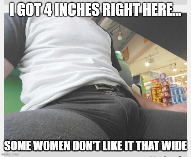 Size Matters | I GOT 4 INCHES RIGHT HERE... SOME WOMEN DON'T LIKE IT THAT WIDE | image tagged in bulge | made w/ Imgflip meme maker