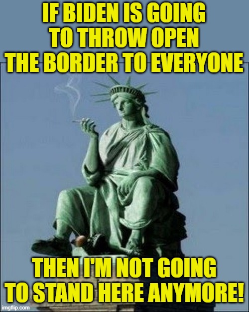 Conservatives aren't anti-immigration, they're just anti-illegal immigration. | IF BIDEN IS GOING TO THROW OPEN THE BORDER TO EVERYONE; THEN I'M NOT GOING TO STAND HERE ANYMORE! | image tagged in statue of liberty,biden,immigration,illegal immigration | made w/ Imgflip meme maker