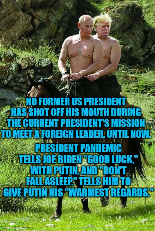 President Pandemic's actions put America last, again. | NO FORMER US PRESIDENT HAS SHOT OFF HIS MOUTH DURING THE CURRENT PRESIDENT'S MISSION TO MEET A FOREIGN LEADER, UNTIL NOW. PRESIDENT PANDEMIC TELLS JOE BIDEN "GOOD LUCK," WITH PUTIN, AND "DON'T FALL ASLEEP." TELLS HIM TO GIVE PUTIN HIS "WARMEST REGARDS." | image tagged in politics | made w/ Imgflip meme maker