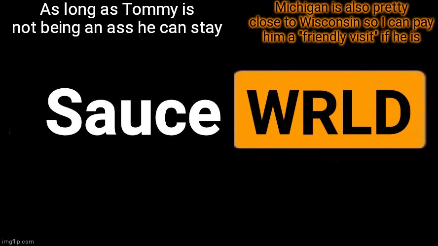 SauceWRLD | As long as Tommy is not being an ass he can stay; Michigan is also pretty close to Wisconsin so I can pay him a "friendly visit" if he is | image tagged in saucewrld hub template | made w/ Imgflip meme maker