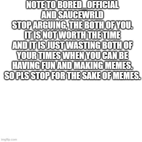 Blank Transparent Square | NOTE TO BORED_OFFICIAL AND SAUCEWRLD
STOP ARGUING, THE BOTH OF YOU.
IT IS NOT WORTH THE TIME
AND IT IS JUST WASTING BOTH OF YOUR TIMES WHEN YOU CAN BE HAVING FUN AND MAKING MEMES.
SO PLS STOP FOR THE SAKE OF MEMES. | image tagged in memes,blank transparent square | made w/ Imgflip meme maker