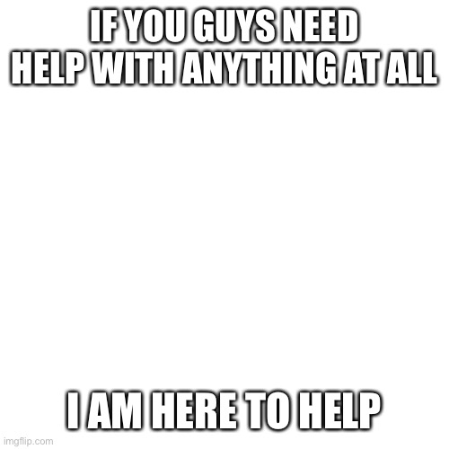 Please ask me | IF YOU GUYS NEED HELP WITH ANYTHING AT ALL; I AM HERE TO HELP | image tagged in memes,blank transparent square | made w/ Imgflip meme maker