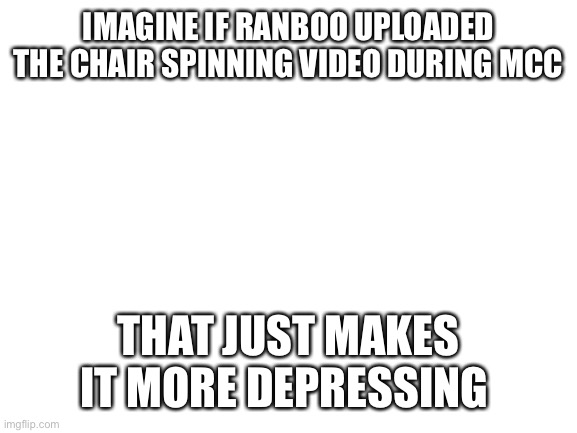 Blank White Template | IMAGINE IF RANBOO UPLOADED THE CHAIR SPINNING VIDEO DURING MCC; THAT JUST MAKES IT MORE DEPRESSING | image tagged in blank white template | made w/ Imgflip meme maker