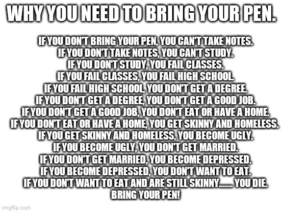 Pens saves lives! | IF YOU DON'T BRING YOUR PEN, YOU CAN'T TAKE NOTES.
IF YOU DON'T TAKE NOTES, YOU CAN'T STUDY.
IF YOU DON'T STUDY, YOU FAIL CLASSES.
IF YOU FAIL CLASSES, YOU FAIL HIGH SCHOOL.
IF YOU FAIL HIGH SCHOOL, YOU DON'T GET A DEGREE.
IF YOU DON'T GET A DEGREE, YOU DON'T GET A GOOD JOB.
IF YOU DON'T GET A GOOD JOB, YOU DON'T EAT OR HAVE A HOME.
IF YOU DON'T EAT OR HAVE A HOME, YOU GET SKINNY AND HOMELESS. 

IF YOU GET SKINNY AND HOMELESS, YOU BECOME UGLY.
IF YOU BECOME UGLY, YOU DON'T GET MARRIED.
IF YOU DON'T GET MARRIED, YOU BECOME DEPRESSED.
IF YOU BECOME DEPRESSED, YOU DON'T WANT TO EAT.
IF YOU DON'T WANT TO EAT AND ARE STILL SKINNY....... YOU DIE.
BRING YOUR PEN! WHY YOU NEED TO BRING YOUR PEN. | image tagged in blank white template | made w/ Imgflip meme maker