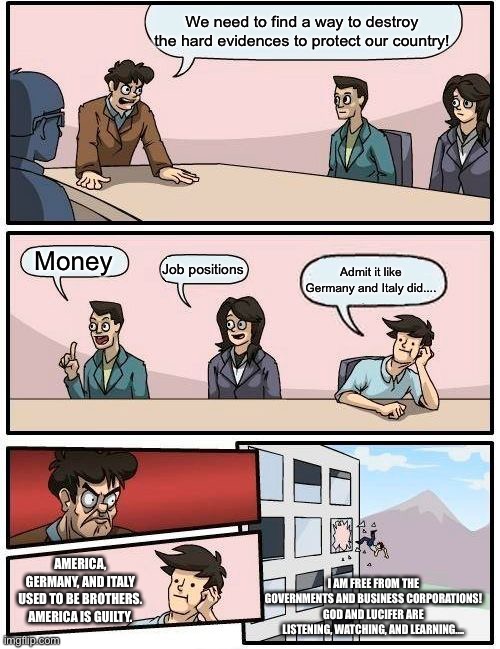Boardroom Meeting Suggestion | We need to find a way to destroy the hard evidences to protect our country! Money; Job positions; Admit it like Germany and Italy did.... AMERICA, GERMANY, AND ITALY USED TO BE BROTHERS. AMERICA IS GUILTY. I AM FREE FROM THE GOVERNMENTS AND BUSINESS CORPORATIONS! GOD AND LUCIFER ARE LISTENING, WATCHING, AND LEARNING.... | image tagged in memes,boardroom meeting suggestion,money,job positions,america | made w/ Imgflip meme maker