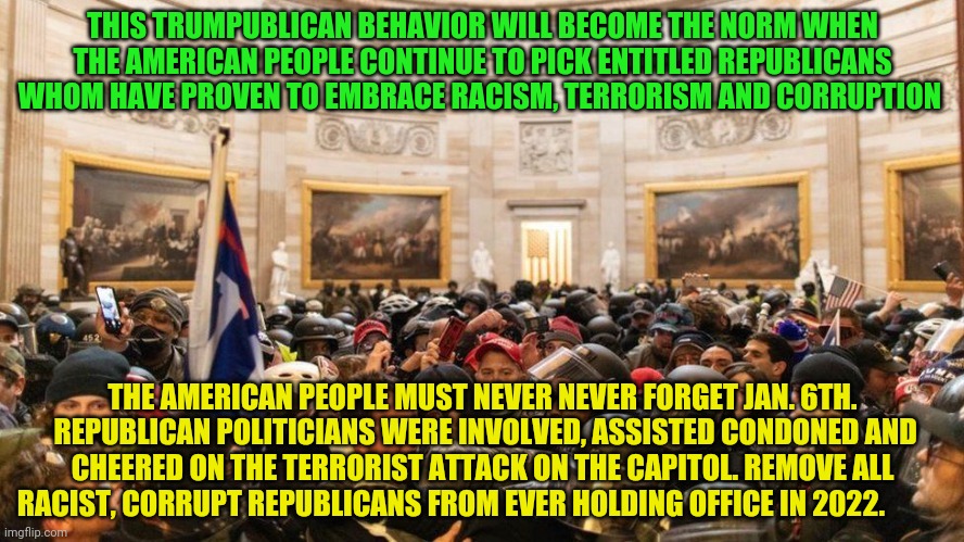 Capitol "Protestors" | THIS TRUMPUBLICAN BEHAVIOR WILL BECOME THE NORM WHEN THE AMERICAN PEOPLE CONTINUE TO PICK ENTITLED REPUBLICANS WHOM HAVE PROVEN TO EMBRACE RACISM, TERRORISM AND CORRUPTION; THE AMERICAN PEOPLE MUST NEVER NEVER FORGET JAN. 6TH.  REPUBLICAN POLITICIANS WERE INVOLVED, ASSISTED CONDONED AND CHEERED ON THE TERRORIST ATTACK ON THE CAPITOL. REMOVE ALL RACIST, CORRUPT REPUBLICANS FROM EVER HOLDING OFFICE IN 2022. | image tagged in capitol protestors | made w/ Imgflip meme maker