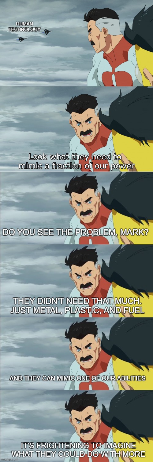 hUmANs aRE wEaK | HUMAN TECHNOLOGY; DO YOU SEE THE PROBLEM, MARK? THEY DIDN'T NEED THAT MUCH. JUST METAL, PLASTIC, AND FUEL; AND THEY CAN MIMIC ONE OF OUR ABILITIES; IT'S FRIGHTENING TO IMAGINE WHAT THEY COULD DO WITH MORE | image tagged in look what they need to mimic a fraction of our power,humanity,technology | made w/ Imgflip meme maker