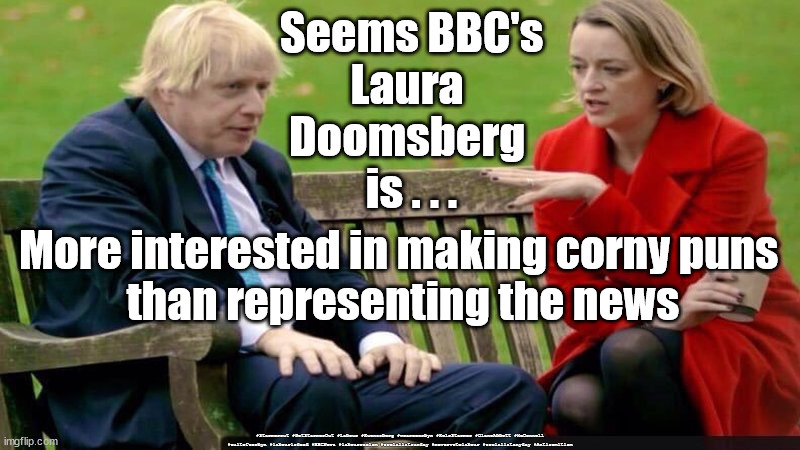 Laura Kuenssberg - Corny Puns | Seems BBC's
Laura 
Doomsberg 
is . . . More interested in making corny puns 
than representing the news; #Starmerout #GetStarmerOut #Labour #Kuenssberg #wearecorbyn #KeirStarmer #DianeAbbott #McDonnell #cultofcorbyn #labourisdead #BBCNews #labourracism #socialistsunday #nevervotelabour #socialistanyday #Antisemitism | image tagged in laura kuenssberg,laura doomsberg,bbc news,bbc political bias,bbc politics,bbc bias | made w/ Imgflip meme maker