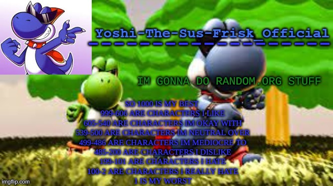 Yoshi_Official Announcement Temp v8 | IM GONNA DO RANDOM.ORG STUFF; SO 1000 IS MY BEST 
999-606 ARE CHARACTERS I LIKE
605-540 ARE CHARACTERS IM OKAY WITH
539-500 ARE CHARACTERS IM NEUTRAL OVER
499-486 ARE CHARACTERS IM MEDIOCRE TO
485-200 ARE CHARACTERS I DISLIKE
199-101 ARE CHARACTERS I HATE
100-2 ARE CHARACTERS I REALLY HATE
1 IS MY WORST | image tagged in yoshi_official announcement temp v8 | made w/ Imgflip meme maker