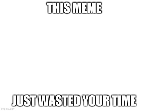 E | THIS MEME; JUST WASTED YOUR TIME | image tagged in blank white template | made w/ Imgflip meme maker