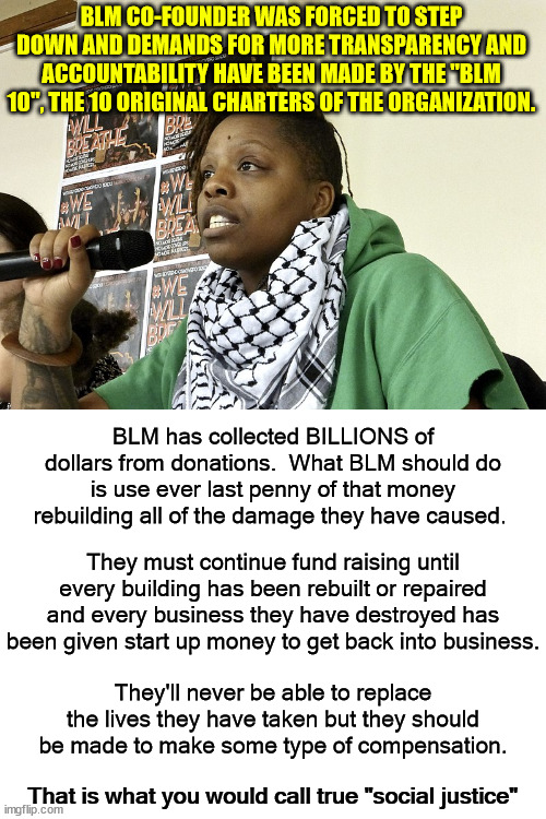 BLM, the organization, was created by Marxists.  They are NOT looking for racial justice, they are fomenting revolution. | BLM CO-FOUNDER WAS FORCED TO STEP DOWN AND DEMANDS FOR MORE TRANSPARENCY AND ACCOUNTABILITY HAVE BEEN MADE BY THE "BLM 10", THE 10 ORIGINAL CHARTERS OF THE ORGANIZATION. BLM has collected BILLIONS of dollars from donations.  What BLM should do is use ever last penny of that money rebuilding all of the damage they have caused. They must continue fund raising until every building has been rebuilt or repaired and every business they have destroyed has been given start up money to get back into business. They'll never be able to replace the lives they have taken but they should be made to make some type of compensation. That is what you would call true "social justice" | image tagged in patrice cullors grifter,marxist revolution,false pretenses | made w/ Imgflip meme maker