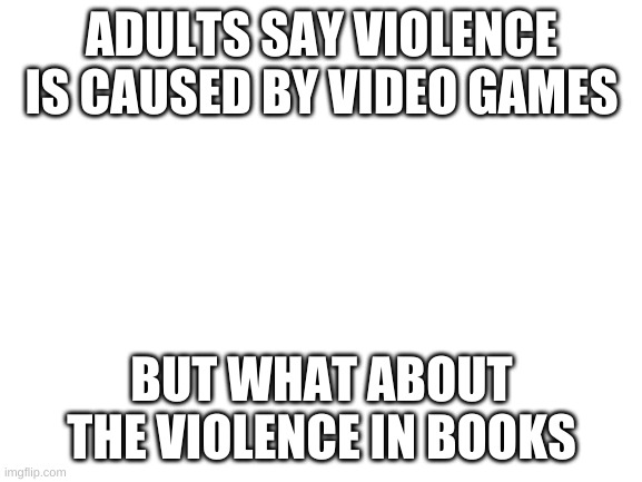 Blank White Template | ADULTS SAY VIOLENCE IS CAUSED BY VIDEO GAMES; BUT WHAT ABOUT THE VIOLENCE IN BOOKS | image tagged in blank white template | made w/ Imgflip meme maker