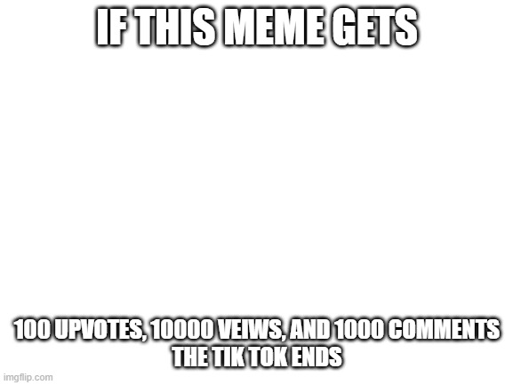 seriously do it and your dreams will come true | IF THIS MEME GETS; 100 UPVOTES, 10000 VEIWS, AND 1000 COMMENTS
THE TIK TOK ENDS | image tagged in blank white template | made w/ Imgflip meme maker