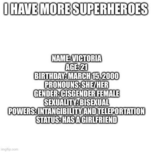 Blank Transparent Square | I HAVE MORE SUPERHEROES; NAME: VICTORIA
AGE: 21
BIRTHDAY: MARCH 15, 2000
PRONOUNS: SHE/HER
GENDER: CISGENDER FEMALE
SEXUALITY: BISEXUAL
POWERS: INTANGIBILITY AND TELEPORTATION
STATUS: HAS A GIRLFRIEND | image tagged in memes,blank transparent square | made w/ Imgflip meme maker