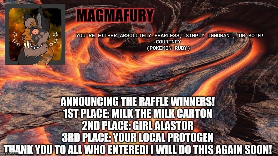 MagmaFury Announcement Template | ANNOUNCING THE RAFFLE WINNERS!
1ST PLACE: MILK THE MILK CARTON
2ND PLACE: GIRL ALASTOR
3RD PLACE: YOUR LOCAL PROTOGEN
THANK YOU TO ALL WHO ENTERED! I WILL DO THIS AGAIN SOON! | image tagged in magmafury announcement template | made w/ Imgflip meme maker
