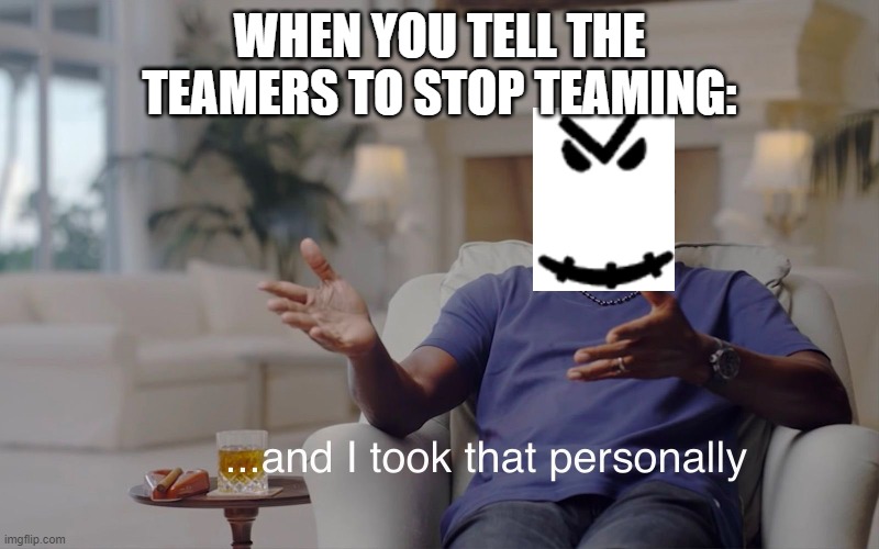 and I took that personally | WHEN YOU TELL THE TEAMERS TO STOP TEAMING: | image tagged in and i took that personally | made w/ Imgflip meme maker