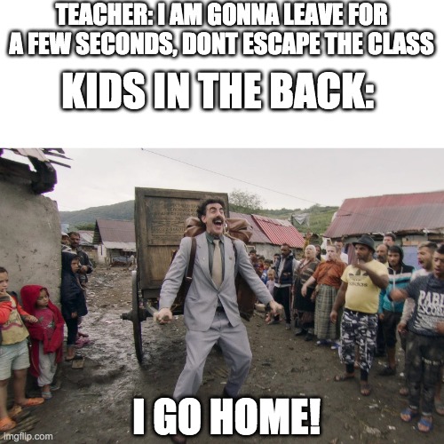 oh ok | TEACHER: I AM GONNA LEAVE FOR A FEW SECONDS, DONT ESCAPE THE CLASS; KIDS IN THE BACK:; I GO HOME! | image tagged in borat i go to america | made w/ Imgflip meme maker